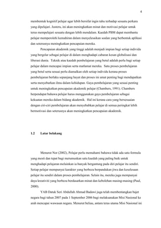 4
membentuk kognitif pelajar agar lebih bersifat ingin tahu terhadap sesuatu perkara
yang dipelajari. Justeru, ini akan meningkatkan minat dan motivasi pelajar untuk
terus mempelajari sesuatu dengan lebih mendalam. Kaedah PBM dapat membantu
pelajar memperolehi kemahiran dalam menyelesaikan soalan yang berbentuk aplikasi
dan seterusnya meningkatkan pencapaian mereka.
Pencapaian akademik yang tinggi adalah menjadi impian bagi setiap individu
yang bergelar sebagai pelajar di dalam menghadapi cabaran kesan globalisasi dan
liberasi dunia. Teknik atau kaedah pembelajaran yang betul adalah perlu bagi setiap
pelajar dalam mencapai impian serta matlamat mereka. Satu proses pembelajaran
yang betul serta sesuai perlu diamalkan oleh setiap individu kerana proses
pembelajaran berlaku sepanjang hayat dan proses ini amat penting bagi mendapatkan
serta menyebarkan ilmu dalam kehidupan. Gaya pembelajaran yang sesuai penting
untuk meningkatkan pencapaian akademik pelajar (Chambers, 1991). Chambers
berpendapat bahawa pelajar harus menggunakan gaya pembelajaran sebagai
kekuatan mereka dalam bidang akademik. Hal ini kerana cara yang bersesuaian
dengan ciri-ciri pembelajaran akan menyebabkan pelajar di semua peringkat lebih
bermotivasi dan seterusnya akan meningkatkan pencapaian akademik.
1.2 Latar belakang
Menurut Nor (2002), Pelajar perlu memahami bahawa tidak ada satu formula
yang mesti dan tepat bagi merumuskan satu kaedah yang paling baik untuk
menghadapi pelajaran melainkan ia banyak bergantung pada diri pelajar itu sendiri.
Setiap pelajar mempunyai karakter yang berbeza berpandukan jiwa dan keselesaan
pelajar itu sendiri dalam proses pembelajaran. Selain itu, mereka juga mempunyai
daya kreativiti yang berbeza berdasarkan minat dan kebolehan masing-masing (Paul,
2000).
YAB Datuk Seri Abdullah Ahmad Badawi juga telah membentangkan bajet
negara bagi tahun 2007 pada 1 September 2006 bagi melaksanakan Misi Nasional ke
arah mencapai wawasan negara. Menurut beliau, antara teras utama Misi Nasional ini
 