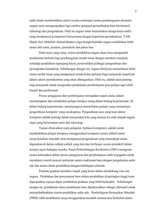 5
ialah untuk membolehkan sektor swasta menerajui semua pembangunan ekonomi
negara serta mempergiatkan lagi sumber penajaan pertumbuhan baru berintensif
teknologi dan pengetahuan. Oleh itu negara amat memerlukan tenaga kerja mahir
yang mempunyai kompetensi bersesuaian dengan keperluan perindustrian. YAB
Datuk Seri Abdullah Ahmad Badawi juga mengkehendaki negara melahirkan lebih
ramai ahli sains, jurutera, juruteknik dan pakar lain.
Pada masa yang sama, sistem pendidikan negara akan terus mengambil
pendekatan holistik bagi pembangunan modal insan dengan memberi tumpuan
terhadap pendidikan sepanjang hayat, pemerolehan pelbagai pengetahuan dan
peningkatan kemahiran. Sehubungan dengan itu, negara Malaysia memerlukan lebih
ramai modal insan yang mempunyai minda kelas pertama bagi memenuhi keperluan
dalam sektor perindustrian yang akan dibangunkan. Oleh itu, adalah amat penting
bagi pensyarah untuk mengetahui pendekatan pembelajaran para pelajar agar lebih
kreatif dan profesional.
Proses pengajaran dan pembelajaran merupakan aspek utama dalam
memantapkan dan melahirkan pelajar berdaya saing dalam bidang kejuruteraan. Di
dalam bidang kejuruteraan, sememangnya memerlukan pelajar yang mempunyai
pengetahuan komputer yang secukupnya. Pengetahuan asas yang kuat dalam
komputer adalah penting dalam masyarakat kita yang menuju ke arah sebuah negara
maju yang berteraskan sains dan teknologi.
Tujuan ditawarkan mata pelajaran Aplikasi komputeri, adalah untuk
mendedahkan pelajar berupaya menggunakan komputer secara efektif untuk
menyelesaikan masalah serta mempunyai pengetahuan yang mencukupi untuk
digunakan di dalam subjek-subjek yang lain dan berfungsi secara produktif dalam
kerjaya masa hadapan mereka. Pusat Perkembangan Kurikulum (2001) mengesan
antara kelemahan dalam proses pengajaran dan pembelajaran ialah kegagalan untuk
membantu murid mencari perkaitan antara maklumat baru dengan pengalaman sedia
ada dan antara dunia pendidikan dengan kehidupan seharian.
Peranan graduan memberi impak yang besar dalam mendukung cita-cita
negara. Perubahan dan penyusunan baru dalam pendidikan di peringkat tinggi terus
dipergiatkan supaya dapat melahirkan graduan yang lebih berkualiti. Sehubungan
dengan itu, pendekatan demi pendekatan baru diperkenalkan sebagai alternatif untuk
menambahbaikkan sistem pendidikan sedia ada. Pembelajaran Berasaskan Masalah
(PBM) ialah pendekatan yang menggunakan masalah semasa atau berkaitan dunia
 