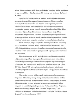 6
sebenar dalam pengajaran. Selain dapat meningkatkan kemahiran pelajar, pendekatan
ini juga mendedahkan pelajar kepada masalah dunia sebenar dan terkini (Barbara, J.
D., 1995).
Menurut Graaff dan Kolmos (2003), dalam mempelbagaikan pengajaran
supaya dapat memenuhi gaya pembelajaran pelajar, pembelajaran berasaskan
masalah (PBM) merupakan salah satu alternatif daripada pembelajaran aktif.
Pembelajaran berasaskan Masalah merupakan satu kaedah pembelajaran yang
menggunakan masalah sebenar yang relevan serta bermakna sebagai fokus dalam
proses pembelajaran. Ianya didapati sesuai digunakan bukan sahaja dalam
meningkatkan pengetahuan dan kemahiran pelajar tetapi juga mampu menyokong
kepada pembangunan kemahiran generik seperti kemahiran menyelesaikan masalah,
kemahiran bekerja dalam kumpulan, kemahiran berkomunikasi dan sebagainya.
Secara umumnya, pelajar-pelajar tidak mempunyai satu kursus khusus bagi
mereka mempelajari kemahiran berfikir dan penggunaan peta minda (Tee et al.
2009). Maka, pendekatan baru perlu diusahakan oleh semua pihak untuk mengajar
kemahiran berfikir dan alat berfikir seperti peta minda kepada pelajar secara formal
atau tidak formal.
Penggunaan alat-alat berfikir seperti konsep peta minda dapat membantu
pelajar dalam mengukuhkan daya ingatan dan pemahaman dalam matapelajaran
Aplikasi Komputer ini dengan lebih mudah. Pelajar-pelajar digalakkan oleh guru
menggunakan peta minda di dalam pembelajaran. Ini selaras dengan Abd.Rahim
(1999) dan Buzan (1984) iaitu bagi meningkatkan daya ingatan, taakulan dan
perkembangan pemikiran dalam sesuatu pembelajaran konsep pemetaan minda boleh
diketengahkan.
Mereka akan memberi galakan kepada anggota-anggota kumpulan untuk
menjadi ahli dalam bidang masing-masing dan mereka akan membantu. Apabila
terdapat sebarang masalah, pada kebiasaannya, anggota kumpulan yang ahli dalam
bidang tertentu akan memberi penjelasan kepada anggota-anggota lain dalam
kumpulan. Ini adalah bertepatan dengan konsep Pembelajaran Melalui Pengalaman
(Experiential Learning) daripada (Kolb, 1984) dan (Rogers, 1969). Teori
Pembelajaran Berpusatkan Pelajar juga dari (Rogers, 1969) dan Teori Pembelajaran
Kooperatif oleh Herman Schneider (1939).
 