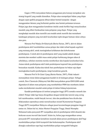 7
Gagne (1996) menyatakan bahawa penggunaan peta konsep merupakan satu
strategi kognitif yang mudah diamalkan. Pelajar akan mempelajari bahan yang diajar
dengan cepat apabila pengajaran dibuat dalam bentuk kumpulan dengan
menggunakan lakaran yang berbentuk gambar atau bentuk perkataan tersusun.
Pelajar juga akan menggunakan kemahiran intelek untuk berfikir bagi menyelesaikan
masalah yang diberi berdasarkan mata pelajaran yang diajar. Pelajar yang
menghadapi masalah akan memilih cara mudah untuk memilih dan memahami
kandungan pelajaran yang mewakili keseluruhan topik dengan bantuan rakan sebaya
atau guru.
Menurut Prof Madya Dr Khairiyah (Berita Harian, 2007), aktiviti dalam
pembelajaran aktif membabitkan semua pelajar dan tidak terhad kepada segelintir
yang memang aktif, untuk meningkatkan kefahaman dan keberkesanan
pembelajaran. Contoh aktiviti pembelajaran aktif yang mudah adalah dengan
meminta dan memberi sedikit masa untuk pelajar berbincang dengan rakan di
sebelahnya, sebelum meminta mereka memberikan idea kepada keseluruhan kelas.
Antara teknik pembelajaran aktif ialah pembelajaran koperatif dan pembelajaran
berasaskan masalah. Kedua-dua teknik baru pembelajaran itu bukan saja dapat
meningkatkan kualiti pembelajaran, tetapi kemahiran generik.
Menurut Prof Ir Dr Zaini Ujang (Berita Harian, 2007), Pihak industri
menunjukkan minat dalam penggunaan kaedah ini di kalangan pelajar. Sebagai
contoh, Dow Chemicals (Malaysia) Sdn Bhd menyediakan geran RM10,000 untuk
digunakan di dalam mata pelajaran yang membabitkan PBM dan membantu dalam
usaha merekabentuk masalah untuk pelajar di dalam bidang kejuruteraan.
Kaedah pembelajaran di institusi pengajian tinggi (IPT) semakin menarik dan
efektif. Pelajar tidak lagi hanya disogokkan dengan kuliah dan tutorial yang sering
kali membosankan, malah banyak inovasi, idea dan pendekatan baru dicuba dan
dilaksanakan sepenuhnya untuk merealisasikan inisiatif Kementerian Pengajian
Tinggi (KPT) menjadikan Malaysia sebagai pusat kecemerlangan pengajian tinggi di
rantau ini. Dalam hal ini, bekas Menteri Pengajian Tinggi, Datuk Mustapha
Mohamed mahu pensyarah IPT menjadikan aktiviti pembelajaran lebih dinamik dan
berkesan secara inovatif dan kreatif. Selain itu, beliau juga mengarahkan semua
pensyarah IPT menerapkan kemahiran insaniah dalam proses pembelajaran aktif bagi
membolehkan pelajar lebih kompetitif dan berketrampilan. Pembelajaran aktif
dirangka sedemikian rupa bagi membolehkan pelajar mengambil bahagian
 