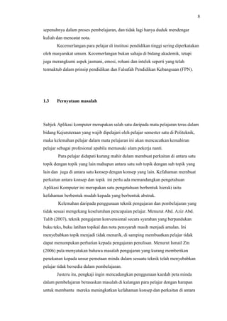 8
sepenuhnya dalam proses pembelajaran, dan tidak lagi hanya duduk mendengar
kuliah dan mencatat nota.
Kecemerlangan para pelajar di institusi pendidikan tinggi sering diperkatakan
oleh masyarakat umum. Kecemerlangan bukan sahaja di bidang akademik, tetapi
juga merangkumi aspek jasmani, emosi, rohani dan intelek seperti yang telah
termaktub dalam prinsip pendidikan dan Falsafah Pendidikan Kebangsaan (FPN).
1.3 Pernyataan masalah
Subjek Aplikasi komputer merupakan salah satu daripada mata pelajaran teras dalam
bidang Kejuruteraan yang wajib dipelajari oleh pelajar semester satu di Politeknik,
maka kelemahan pelajar dalam mata pelajaran ini akan mencacatkan kemahiran
pelajar sebagai profesional apabila memasuki alam pekerja nanti.
Para pelajar didapati kurang mahir dalam membuat perkaitan di antara satu
topik dengan topik yang lain mahupun antara satu sub topik dengan sub topik yang
lain dan juga di antara satu konsep dengan konsep yang lain. Kefahaman membuat
perkaitan antara konsep dan topik ini perlu ada memandangkan pengetahuan
Aplikasi Komputer ini merupakan satu pengetahuan berbentuk hieraki iaitu
kefahaman berbentuk mudah kepada yang berbentuk abstrak.
Kelemahan daripada penggunaan teknik pengajaran dan pembelajaran yang
tidak sesuai mengekang keseluruhan pencapaian pelajar. Menurut Abd. Aziz Abd.
Talib (2007), teknik pengajaran konvensional secara syarahan yang berpandukan
buku teks, buku latihan topikal dan nota pensyarah masih menjadi amalan. Ini
menyebabkan topik menjadi tidak menarik, di samping membuatkan pelajar tidak
dapat menumpukan perhatian kepada pengajaran penulisan. Menurut Ismail Zin
(2006) pula menyatakan bahawa masalah pengajaran yang kurang memberikan
penekanan kepada unsur pemetaan minda dalam sesuatu teknik telah menyebabkan
pelajar tidak bersedia dalam pembelajaran.
Justeru itu, pengkaji ingin mencadangkan penggunaan kaedah peta minda
dalam pembelajaran berasaskan masalah di kalangan para pelajar dengan harapan
untuk membantu mereka meningkatkan kefahaman konsep dan perkaitan di antara
 