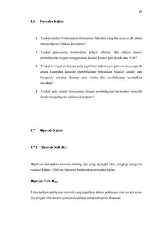 10
1.6 Persoalan Kajian
1. Apakah modul Pembelajaran Berasaskan Masalah yang bersesuaian di dalam
matapelajaran Aplikasi Komputer?
2. Apakah pencapaian keseluruhan pelajar sebelum dan selepas proses
pembelajaran dengan menggunakan kaedah konsep peta minda dan PBM?
3. Adakah terdapat perbezaan yang signifikan dalam ujian pencapaian pelajar di
antara kumpulan kawalan (pembelajaran berasaskan masalah sahaja) dan
kumpulan rawatan (konsep peta minda dan pembelajaran berasaskan
masalah)?
4. Adakah peta minda bersesuaian dengan pembelajaran berasaskan masalah
untuk matapelajaran Aplikasi Komputer?
1.7 Hipotesis Kajian
1.7.1 Hipotesis Null (H0)
Hipotesis merupakan ramalan tentang apa yang dijangka oleh pengkaji mengenai
masalah kajian. Oleh itu, hipotesis berdasarkan persoalan kajian.
Hipotesis Null, H0(1)
Tidak terdapat perbezaan statistik yang signifikan dalam perbezaan min markah ujian
pra dengan min markah ujian pasca pelajar untuk kumpulan Rawatan.
 