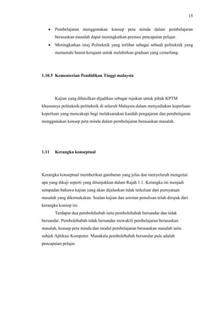 15
 Pembelajaran menggunakan konsep peta minda dalam pembelajaran
berasaskan masalah dapat meningkatkan prestasi pencapaian pelajar.
 Meningkatkan imej Politeknik yang terlibat sebagai sebuah politeknik yang
memenuhi hasrat kerajaan untuk melahirkan graduan yang cemerlang.
1.10.5 Kementerian Pendidikan Tinggi malaysia
Kajian yang dihasilkan dijadikan sebagai rujukan untuk pihak KPTM
khususnya politeknik-politeknik di seluruh Malaysia dalam menyediakan keperluan-
keperluan yang mencakupi bagi melaksanakan kaedah pengajaran dan pembelajaran
menggunakan konsep peta minda dalam pembelajaran berasaskan masalah.
1.11 Kerangka konseptual
Kerangka konseptual memberikan gambaran yang jelas dan menyeluruh mengenai
apa yang dikaji seperti yang ditunjukkan dalam Rajah 1.1. Kerangka ini menjadi
sempadan bahawa kajian yang akan dijalankan tidak terkeluar dari pernyataan
masalah yang dikemukakan. Soalan kajian dan sorotan penulisan telah dirujuk dari
kerangka konsep ini.
Terdapat dua pembolehubah iaitu pembolehubah bersandar dan tidak
bersandar. Pembolehubah tidak bersandar mewakili pembelajaran berasaskan
masalah, konsep peta minda dan modul pembelajaran berasaskan masalah iaitu
subjek Aplikasi Komputer. Manakala pembolehubah bersandar pula adalah
pencapaian pelajar.
 