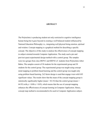 ABSTRACT
The Polytechnic is producing student not only restricted to cognitive intelligence
human being but it goes beyond in creating a well balanced student influenced by
National Education Philosophy i.e., integrating well physical being emotion, spiritual
and wisdom. Concept mapping is a graphical method for describing a speciﬁc
concept. The objective of this study to analyse the effectiveness of concept mapping
in subject oriented towards Computer Application. The study used a pre and
post test quasi-experimental design method with a control group. The samples
were two groups from class DEP1C and DEP1E of students from Polytechnic Johor
Bahru. The samples consist of 30 students for the experimental group and 30
students for the control group. The experimental group was taught using concept
mind mapping in problem based learning and the control group was taught only
using problem based learning. 2x2 factor design is used that engage t-test with 0.05
significant values. The results show that the mean of the concept mapping group is
statistically signiﬁcantly higher (mean = 82.33) than the control group (mean =
64.93) with ρ = 0.00 α = 0.05), which means that the use of concept mapping
enhances the eﬀectiveness of concept learning in Computer Application. Hence,
concept map method is recommended to be used in Computer Application subject.
vi
 