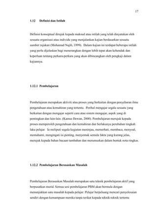 17
1.12 Definisi dan Istilah
Definisi konseptual dirujuk kepada maksud atau istilah yang telah dinyatakan oleh
sesuatu organisasi atau individu yang menjalankan kajian berdasarkan sesuatu
sumber rujukan (Mohamad Najib, 1999). Dalam kajian ini terdapat beberapa istilah
yang perlu dijelaskan bagi menerangkan dengan lebih tepat akan kehendak dan
keperluan tentang perkara-perkara yang akan dibincangkan oleh pengkaji dalam
kajiannya.
1.12.1 Pembelajaran
Pembelajaran merupakan aktiviti atau proses yang berkaitan dengan penyebaran ilmu
pengetahuan atau kemahiran yang tertentu. Perihal mengajar segala sesuatu yang
berkaitan dengan mengajar seperti cara atau sistem mengajar, aspek yang di
pentingkan dan lain-lain. (Kamus Dewan, 2000). Pembelajaran merujuk kepada
proses memperoleh pengetahuan dan kemahiran dan berlakunya perubahan tingkah
laku pelajar. Ia meliputi segala kegiatan meninjau, memerhati, membaca, menyoal,
memahami, mengingati isi penting, menyemak semula fakta yang kurang jelas,
merujuk kepada bahan bacaan tambahan dan merumuskan dalam bentuk nota ringkas.
1.12.2 Pembelajaran Berasaskan Masalah
Pembelajaran Berasaskan Masalah merupakan satu teknik pembelajaran aktif yang
berpusatkan murid. Semua sesi pembelajaran PBM akan bermula dengan
menunjukkan satu masalah kepada pelajar. Pelajar berpeluang mencari penyelesaian
sendiri dengan kemampuan mereka tanpa terikat kepada teknik-teknik tertentu
 