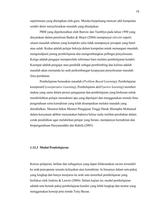 18
sepertimana yang ditetapkan oleh guru. Mereka berpeluang mencari ahli kumpulan
sendiri demi menyelesaikan masalah yang ditunjukan.
PBM yang diperkenalkan oleh Barrow dan Tamblyn pada tahun 1990 yang
dinyatakan dalam penulisan Baden & Mojor (2004) mempunyai ciri-ciri seperti
situasi masalah sebenar yang kompleks iaitu tidak mempunyai jawapan yang betul
atau salah. Kedua adalah pelajar bekerja dalam kumpulan untuk menangani masalah,
mengenalpasti jurang pembelajaran dan mengembangkan pelbagai penyelesaian.
Ketiga adalah pengajar memperolehi informasi baru melalui pembelajaran kendiri.
Keempat adalah pengajar atau pendidik sebagai pembimbing dan kelima adalah
masalah akan memandu ke arah perkembangan keupayaan penyelesaian masalah
ilmu perubatan.
Pembelajaran berasakan masalah (Problem Based Learning), Pembelajaran
koorperatif (coorperative Learning), Pembelajaran aktif (active learning) memberi
makna yang sama dalam proses pengajaran dan pembelajaran yang berkesan untuk
membolehkan pelajar memahami apa yang dipelajari dan menggunakan semula ilmu
pengetahuan serta kemahiran yang telah disampaikan melalui masalah yang
ditimbulkan. Menurut bekas Menteri Pengajuan Tinggi Datuk Mustapha Mohamed
dalam kenyataan akhbar menyatakan bahawa beliau malu melihat perubahan dalam
corak pendidikan agar melahirkan pelajar yang berani, mempunyai kemahiran dan
berpengetahuan Hasyamuddin dan Rahifa (2005).
1.12.3 Modul Pembelajaran
Kursus pelajaran, latihan dan sebagainya yang dapat dilaksanakan secara tersendiri
ke arah pencapaian sesuatu kelayakan atau kemahiran. Ia biasanya dalam satu pakej
yang lengkap dan hanya menjurus ke arah satu teoretikal pembelajaran yang
berfokus oleh Jenkins & Lawrie (2004). Dalam kajian ini, modul pembelajaran
adalah satu bentuk pakej pembelajaran kendiri yang lebih lengkap dan teratur yang
menggunakan konsep peta minda Tony Buzan.
 