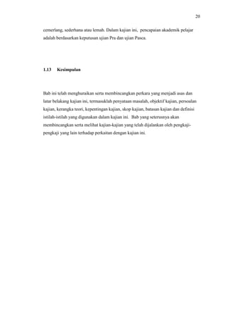 20
cemerlang, sederhana atau lemah. Dalam kajian ini, pencapaian akademik pelajar
adalah berdasarkan keputusan ujian Pra dan ujian Pasca.
1.13 Kesimpulan
Bab ini telah menghuraikan serta membincangkan perkara yang menjadi asas dan
latar belakang kajian ini, termasuklah penyataan masalah, objektif kajian, persoalan
kajian, kerangka teori, kepentingan kajian, skop kajian, batasan kajian dan definisi
istilah-istilah yang digunakan dalam kajian ini. Bab yang seterusnya akan
membincangkan serta melihat kajian-kajian yang telah dijalankan oleh pengkaji-
pengkaji yang lain terhadap perkaitan dengan kajian ini.
 