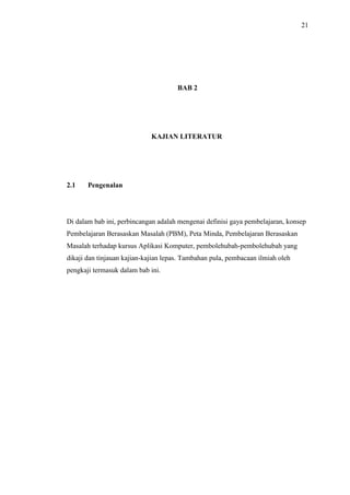 21
BAB 2
KAJIAN LITERATUR
2.1 Pengenalan
Di dalam bab ini, perbincangan adalah mengenai definisi gaya pembelajaran, konsep
Pembelajaran Berasaskan Masalah (PBM), Peta Minda, Pembelajaran Berasaskan
Masalah terhadap kursus Aplikasi Komputer, pembolehubah-pembolehubah yang
dikaji dan tinjauan kajian-kajian lepas. Tambahan pula, pembacaan ilmiah oleh
pengkaji termasuk dalam bab ini.
 
