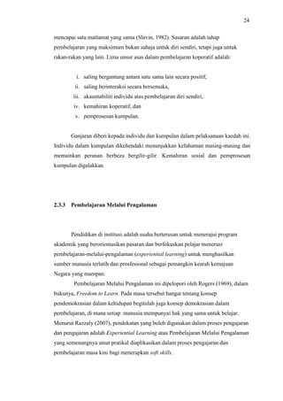 24
mencapai satu matlamat yang sama (Slavin, 1982). Sasaran adalah tahap
pembelajaran yang maksimum bukan sahaja untuk diri sendiri, tetapi juga untuk
rakan-rakan yang lain. Lima unsur asas dalam pembelajaran koperatif adalah:
i. saling bergantung antara satu sama lain secara positif,
ii. saling berinteraksi secara bersemuka,
iii. akauntabiliti individu atas pembelajaran diri sendiri,
iv. kemahiran koperatif, dan
v. pemprosesan kumpulan.
Ganjaran diberi kepada individu dan kumpulan dalam pelaksanaan kaedah ini.
Individu dalam kumpulan dikehendaki menunjukkan kefahaman masing-masing dan
memainkan peranan berbeza bergilir-gilir. Kemahiran sosial dan pemprosesan
kumpulan digalakkan.
2.3.3 Pembelajaran Melalui Pengalaman
Pendidikan di institusi adalah usaha berterusan untuk menerajui program
akademik yang berorientasikan pasaran dan berfokuskan pelajar menerusi
pembelajaran-melalui-pengalaman (experiential learning) untuk menghasilkan
sumber manusia terlatih dan prosfesional sebagai pemangkin kearah kemajuan
Negara yang mampan.
Pembelajaran Melalui Pengalaman ini dipelopori oleh Rogers (1969), dalam
bukunya, Freedom to Learn. Pada masa tersebut hangat tentang konsep
pendemokrasian dalam kehidupan begitulah juga konsep demokrasian dalam
pembelajaran, di mana setiap manusia mempunyai hak yang sama untuk belajar.
Menurut Razzaly (2007), pendekatan yang boleh digunakan dalam proses pengajaran
dan pengajaran adalah Experiential Learning atau Pembelajaran Melalui Pengalaman
yang semenangnya amat pratikal diaplikasikan dalam proses pengajaran dan
pembelajaran masa kini bagi menerapkan soft skills.
 