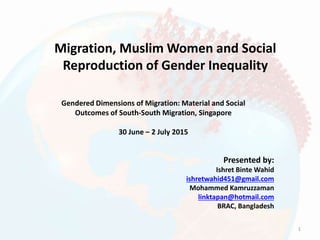 Migration, Muslim Women and Social
Reproduction of Gender Inequality
Presented by:
Ishret Binte Wahid
ishretwahid451@gmail.com
Mohammed Kamruzzaman
linktapan@hotmail.com
BRAC, Bangladesh
Gendered Dimensions of Migration: Material and Social
Outcomes of South-South Migration, Singapore
30 June – 2 July 2015
1
 