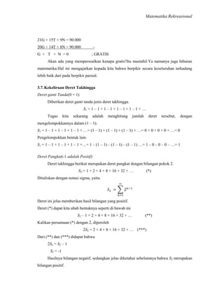 Matematika Rekreasional

21G + 15T + 9N = 90.000
20G + 14T + 8N = 90.000

–

G + T + N =0

; GRATIS

Akan ada yang mempersoalkan kenapa gratis?Itu mustahil.Ya namanya juga hiburan
matematika.Hal ini mengajarkan kepada kita bahwa berpikir secara keseluruhan terkadang
lebih baik dari pada berpikir parsial.
3.7. Kekeliruan Deret Takhingga
Deret ganti Tanda(0 = 1)
Diberikan deret ganti tanda jenis deret takhingga.
S1 = 1 – 1 + 1 – 1 + 1 – 1 + 1 – 1 + …
Tugas

kita

sekarang

adalah

menghitung

jumlah

deret

tersebut,

dengan

mengelompokkannya dalam (1 – 1).
S1 = 1 – 1 + 1 – 1 + 1 – 1 + …= (1 – 1) + (1 – 1) + (1 – 1) + …= 0 + 0 + 0 + 0 + …= 0
Pengelompokkan bentuk lain:
S1 = 1 – 1 + 1 – 1 + 1 – 1 +…= 1 – (1 – 1) – (1 – 1) – (1 – 1) …= 1 – 0 – 0 – 0 – …= 1
Deret Pangkat(-1 adalah Positif)
Deret takhingga berikut merupakan deret pangkat dengan bilangan pokok 2.
S2 = 1 + 2 + 4 + 8 + 16 + 32 + …

(*)

Dituliskan dengan notasi sigma, yaitu

Deret ini jelas memberikan hasil bilangan yang positif.
Deret (*) dapat kita ubah bentuknya seperti di bawah ini
S2 – 1 = 2 + 4 + 8 + 16 + 32 + …

(**)

Kalikan persamaan (*) dengan 2, diperoleh
2S2 = 2 + 4 + 8 + 16 + 32 + … (***)
Dari (**) dan (***) didapat bahwa
2S2 = S2 – 1
S2 = -1
Hasilnya bilangan negatif, sedangkan jelas diketahui sebelumnya bahwa S2 merupakan
bilangan positif.

 