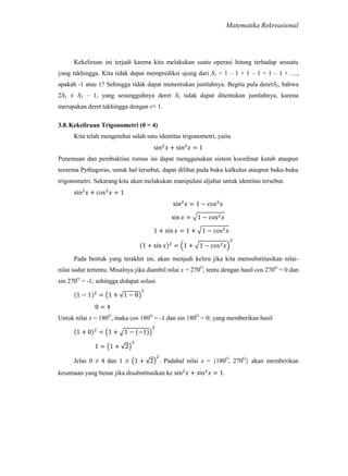 Matematika Rekreasional

Kekeliruan ini terjadi karena kita melakukan suatu operasi hitung terhadap sesuatu
yang takhingga. Kita tidak dapat memprediksi ujung dari S1 = 1 – 1 + 1 – 1 + 1 – 1 + …,
apakah -1 atau 1? Sehingga tidak dapat menentukan jumlahnya. Begitu pula deretS2, bahwa
2S2 ≠ S2 – 1, yang sesungguhnya deret S2 tidak dapat ditentukan jumlahnya, karena
merupakan deret takhingga dengan r> 1.
3.8. Kekeliruan Trigonometri (0 = 4)
Kita telah mengetahui salah satu identitas trigonometri, yaitu

Penemuan dan pembuktian rumus ini dapat menggunakan sistem koordinat kutub ataupun
teorema Pythagoras, untuk hal tersebut, dapat dilihat pada buku kalkulus ataupun buku-buku
trigonometri. Sekarang kita akan melakukan manipulasi aljabar untuk identitas tersebut.

Pada bentuk yang terakhir ini, akan menjadi keliru jika kita mensubstitusikan nilainilai sudut tertentu. Misalnya jika diambil nilai x = 270O, tentu dengan hasil cos 270O = 0 dan
sin 270O = -1; sehingga didapat solusi

Untuk nilai x = 180O, maka cos 180O = -1 dan sin 180O = 0; yang memberikan hasil

Jelas 0 ≠ 4 dan 1 ≠

. Padahal nilai x = {180O, 270O} akan memberikan

kesamaan yang benar jika disubstitusikan ke

.

 