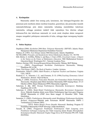 Matematika Rekreasional

4. Kesimpulan
Matematika adalah ilmu tentang pola, keteraturan, dan hubungan.Pengenalan dan
penemuan pola membantu dalam membuat konjektur, generalisasi, dan pemecahan masalah
matematik.Beberapa

pola

dalam

matematika

terkadang

menimbulkan

kekeliruan

matematika, sehingga penalaran induktif tidak sepenuhnya bisa diterima sebagai
kebenaran.Pola dan kekeliruan matematik ini cocok untuk disajikan dalam mengawali
ataupun mengakhiri pebelajaran matematika di kelas, sehingga dapat merangsang berpikir
siswa.
5. Daftar Rujukan
Depdiknas.(2006). Kurikulum 2006 Mata Pelajaran Matematika SMP/MTs. Jakarta: Dirjen
Manajemen Dikdasmen Departemen Pendidikan Nasional.
Hudoyo, H. (1985). Teori Belajar dalam PBM Matematika. Jakarta: Depdikbud.
NCTM.(2000). Principles and Standards for School Mathematics.Reston, VA : NCTM
Hill, Shirley A. Griffiths, Phillip A. and Bucy, J. Fred. (1989). Everybody Counts: A Report
to the Nation on the Future of Mathematics Education. NRC-Mathematical Sciences
Education Board. Washington D.C.: National Academy Press.
Hudoyo, Herman.1990. StrategiMengajarBelajarMatematika. Malang: IKIP Malang.
_______. (2003). Pengembangan Kurikulum Pembelajaran Matematika. Malang:
Depdiknas-JICA-UM.
Jones, Tim Glynee. (2007). The Book of Numbers. London: Arcturus.
Posamentier, Alfred S. (2003). Math Wonders, to Inspirate Teachers and Students. Virginia
USA: ASCD.
Riedesel, C. A., Schwartz, J. E., and Clements, D. H. (1996).Teaching Elementary School
Mathematics. Boston: Allyn & Bacon.
Shadiq, F. (2004). Penalaran, Pemecahan Masalah, dan Komunikasi Dalam Pembelajaran
Matematika. Disajikan pada Diklat Instruktur Matematika SMP Jenjang Dasar, 10–23
Oktober (2004). Dirjen Dikdasmen PPPG Matematika Jogjakarta.
Suherman, E. dkk. 2003. Strategi Pembelajaran Matematika Kontemporer. Bandung:
Depdiknas-JICA-UPI.
Suherman, E. (2004). Model-Model Pembelajaran Matematika Berorientasi Kompetensi
Siswa. Makalah disajikan dalam acara Diklat Pembelajaran bagi Guru-guru Pengurus
MGMP Matematika di LPMP Jawa Barat tanggal 10 Desember 2004: Tidak
Diterbitkan.
Sumarmo, U. (2005). Pembelajaran Matematika untuk Mendukung Pelaksanaan Kurikulum
Berbasis Kompetensi.Makalah pada Pertemuan MGMP Matematika SMPN I
Tasikmalaya.[12 Februari 2005].
____________. (2012). Bahan Belajar Proses Berpikir Matematik. Bandung: Program S2
Pendidikan Matematika STKIP Siliwangi. [tidak diterbitkan].
Suryadi, D. (2005). Penggunaan Pendekatan Pembelajaran Tidak Langsung serta
Pendekatan Gabungan Langsung dan Tidak Langsung dalam Rangka Meningkatkan
Kemampuan Berpikir Matematik Tingkat Tinggi Siswa SLTP.Disertasi PPs UPI: Tidak
diterbitkan.

 