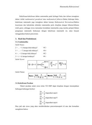 Matematika Rekreasional

Kekeliruan-kekeliruan dalam matematika pada berbagai buku dan tulisan terangkum
dalam istilah mathematical paradoxal atau mathematical fallacies.Dalam beberapa buku,
kekeliruan matematik juga terangkum dalam konsep Mathematical Recreational.Bahwa
keseriusan dan kekokohan abstraksi matematika perlu disajikan dengan hiburan-hiburan
(oleh guru), sehingga siswa merasakan keindahan matematika yang mereka pelajari.Dalam
pengerjaan matematik berkenaan dengan kekeliruan matematik ini, akan banyak
menggunakan hukum pencoretan.

3. Hasil dan Pembahasan
3.1. Candamatika
Salah Nanya
2 + … = 5, berapa titik-titiknya?

3

3 + …. = 7, berapa titik-titiknya?

4

4 + .. = 5; berapa titik-titiknya?

2

3 + □ = 8, berapa kotaknya?

1

Salah Nyoret

Salah Paham

3.2. Kekeliruan Pecahan
Materi pecahan untuk siswa kelas VII SMP dapat disajikan dengan menunjukkan
hubungan-hubungan berikut:

Bisa jadi ada siswa yang akan memberlakukan pencoretanseperti di atas dan kemudian
mengklaim bahwa

 