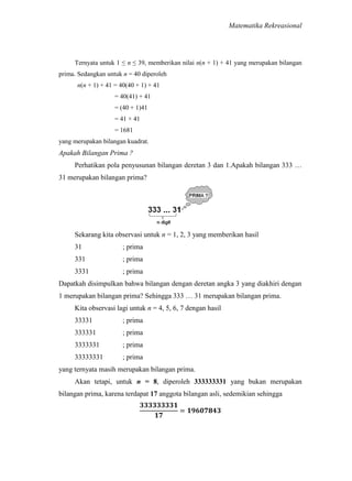 Matematika Rekreasional

Ternyata untuk 1 ≤ n ≤ 39, memberikan nilai n(n + 1) + 41 yang merupakan bilangan
prima. Sedangkan untuk n = 40 diperoleh
n(n + 1) + 41 = 40(40 + 1) + 41
= 40(41) + 41
= (40 + 1)41
= 41 × 41
= 1681
yang merupakan bilangan kuadrat.

Apakah Bilangan Prima ?
Perhatikan pola penyusunan bilangan deretan 3 dan 1.Apakah bilangan 333 …
31 merupakan bilangan prima?

Sekarang kita observasi untuk n = 1, 2, 3 yang memberikan hasil
31

; prima

331

; prima

3331

; prima

Dapatkah disimpulkan bahwa bilangan dengan deretan angka 3 yang diakhiri dengan
1 merupakan bilangan prima? Sehingga 333 … 31 merupakan bilangan prima.
Kita observasi lagi untuk n = 4, 5, 6, 7 dengan hasil
33331

; prima

333331

; prima

3333331

; prima

33333331

; prima

yang ternyata masih merupakan bilangan prima.
Akan tetapi, untuk n = 8, diperoleh 333333331 yang bukan merupakan
bilangan prima, karena terdapat 17 anggota bilangan asli, sedemikian sehingga

 