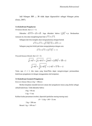 Matematika Rekreasional

Jadi bilangan 333 … 31 tidak dapat digeneralisir sebagai bilangan prima
(Jones, 2007).

3.4. Kekeliruan Pengakaran
Perkalian Bentuk Akar (-1 = 1)
Diketahui

. Juga diketahui bahwa

rumusan ini, kita akan menghitung hasil dari

. Berdasarkan

.

Sebagian dari kita mungkin akan mengerjakannya dengan bentuk

Sebagian yang lain boleh jadi akan mengerjakannya dengan cara

Penyederhanaan Bentuk Akar (-2 = 2)

Tentu saja -2 ≠ 2, lalu mana yang benar?Kita dapat menginvestigasi permasalahan
kekeliruan pengakaran ini dengan menggunakan alat komputasi.
3.5. Kekeliruan Geometri-Pengukuran
Konversi Satuan Massa (1kg = 100ons)
Berikut disajikan masalah konversi satuan dari pengukuran massa yang dinilai sebagai
sebuah kekeliruan. Telah diketahui bahwa
4 kg = 40 ons
½ kg = 5 ons
Kalikan kedua persamaan tersebut, diperoleh (perkalian masing-masing ruas)
(4 × ½) kg = (40 × 5) ons
2 kg = 200 ons
Berarti 1 kg = 100 ons ?

 