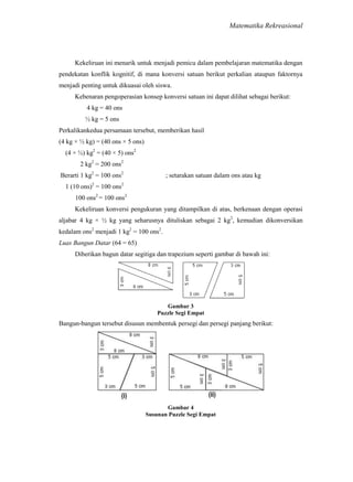 Matematika Rekreasional

Kekeliruan ini menarik untuk menjadi pemicu dalam pembelajaran matematika dengan
pendekatan konflik kognitif, di mana konversi satuan berikut perkalian ataupun faktornya
menjadi penting untuk dikuasai oleh siswa.
Kebenaran pengoperasian konsep konversi satuan ini dapat dilihat sebagai berikut:
4 kg = 40 ons
½ kg = 5 ons
Perkalikankedua persamaan tersebut, memberikan hasil
(4 kg × ½ kg) = (40 ons × 5 ons)
(4 × ½) kg2 = (40 × 5) ons2
2 kg2 = 200 ons2
Berarti 1 kg2 = 100 ons2

; setarakan satuan dalam ons atau kg

1 (10 ons)2 = 100 ons2
100 ons2 = 100 ons2
Kekeliruan konversi pengukuran yang ditampilkan di atas, berkenaan dengan operasi
aljabar 4 kg × ½ kg yang seharusnya dituliskan sebagai 2 kg2, kemudian dikonversikan
kedalam ons2 menjadi 1 kg2 = 100 ons2.
Luas Bangun Datar (64 = 65)
Diberikan bagun datar segitiga dan trapezium seperti gambar di bawah ini:

Gambar 3
Puzzle Segi Empat

Bangun-bangun tersebut disusun membentuk persegi dan persegi panjang berikut:

Gambar 4
Susunan Puzzle Segi Empat

 