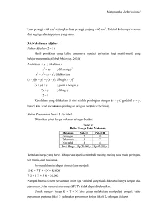 Matematika Rekreasional

Luas persegi = 64 cm2 sedangkan luas persegi panjang = 65 cm2. Padahal keduanya tersusun
dari segitiga dan trapesium yang sama.
3.6. Kekeliruan Aljabar
Faktor Aljabar (2 = 1)
Hasil pemikiran yang keliru umumnya menjadi perhatian bagi murid-murid yang
belajar matematika (Sobel-Maletsky, 2002)
Andaikanx = y ; dikalikan x
x2 = xy

; dikurang y2

x2 – y2= xy – y2; difaktorkan
(x – y)(x + y) = y(x – y); dibagi (x – y)*
(x + y) = y
2y = y

; ganti x dengan y
; dibagi y

2=1
Kesalahan yang dilakukan di sini adalah pembagian dengan (x – y)*, padahal x = y,
berarti kita telah melakukan pembagian dengan nol (tak terdefinisi).
Sistem Persamaan Linier 3 Variabel
Diberikan paket harga makanan sebagai berikut:
Tabel 2
Daftar Harga Paket Makanan
Makanan
Gorengan
Teh manis
Nasi uduk
Total Harga

Paket I
7
5
3
Rp 30.000,-

Paket II
10
7
4
Rp 45.000,-

Tentukan harga yang harus dibayarkan apabila membeli masing-masing satu buah gorengan,
teh manis, dan nasi uduk.
Permasalahan ini dapat dimodelkan menjadi:
10 G + 7 T + 4 N = 45.000
7 G + 5 T + 3 N = 30.000
Nampak bahwa sistem persamaan linier tiga variabel yang tidak diketahui hanya dengan dua
persamaan.Jelas menurut aturannya SPLTV tidak dapat diselesaikan.
Untuk mencari harga G + T + N, kita cukup melakukan manipulasi pengali, yaitu
persamaan pertama dikali 3 sedangkan persamaan kedua dikali 2, sehingga didapat

 