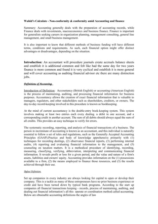 Wahid’s Calculate - Non-conformity & conformity amid Accounting and finance
Summary: Accounting generally deals with the preparation of accounting records, while
Finance deals with investments, macroeconomics and business finance. Finance is important
for generalists seeking careers in organization planning, management consulting, general line
management, and small business management.
It is also important to know that different methods of business funding will have different
terms, conditions and requirements. As such, each financial option might offer distinct
advantages or disadvantages, depending on the situation.
Introduction: An accountant will procedure journals create accruals balance sheets
and establish it is additional common and felt like had the same day for two years
finance is more common and found it is very cyclical and establish it is more general
and will cover accounting as auditing financial advisor etc there are many distinction
jobs.
Definitions of Accounting  
Introduction of Definition: Accountancy (British English) or accounting (American English)
is the process of maintaining, auditing, and processing financial information for business
purposes. Accountancy allows the creation of exact financial information that is valuable to
managers, regulators, and other stakeholders such as shareholders, creditors, or owners. The
day-to-day record-keeping involved in this procedure is known as bookkeeping.
At the mind of current accountancy is the double-entry book-keeping system. This system
involves making at least two entries each every dealing. a debit in one account, and a
corresponding credit in another account. The sum of all debits should always equal the sum of
all credits. This provides an easy technique to verify for errors.
The systematic recording, reporting, and analysis of financial transactions of a business. The
person in incriminate of accounting is known as an accountant, and this individual is naturally
essential to follow a set of rules and regulations, such as the Generally Accepted Accounting
Principles (GAAP).Practice and body of knowledge apprehensive primarily with (1)
techniques for recording dealings, (2) observance financial reports, (3) performing internal
audits, (4) reporting and evaluating financial information to the management, and (5)
counseling on taxation matters. It is a methodical procedure of identifying, recording,
measuring, classifying, verifying, abbreviation, interpreting and communicating financial
information. It reveals profit or loss for a given period, and the value and nature of a firm's
assets, liabilities and owners' equity. Accounting provides information on the (1) possessions
available to a firm, (2) the means employed to finance those resources, and (3) the results
achieved through their use.
Bylaw Definition 
Set up companies in every industry are always looking for capital to open or develop their
company. This is a tackle as many of these entrepreneurs have no prior business experience or
credit and have been turned down by typical bank programs. According to the start up
companies all financial transactions keeping - records, process of maintaining, auditing, and
dealing out financial information’s all this operate or coordination method called accounting.
Below are obtainable accounting definitions the angles of law
 