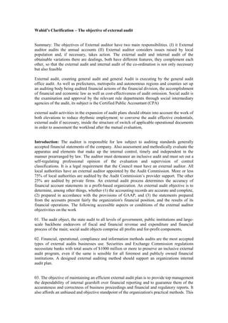 Wahid’s Clarification – The objective of external audit
Summary: The objectives of External auditor have two main responsibilities. (I) it External
auditor audits the annual accounts (II) External auditor considers issues raised by local
population and, if necessary, takes action. The external audit and internal audit of the
obtainable variations there are dealings, both have different features, they complement each
other, so that the external audit and internal audit of the co-ordination is not only necessary
but also feasible
External audit, counting general audit and general Audit is executing by the general audit
office audit. As well as prefectures, metropolis and autonomous regions and counties set up
an auditing body being audited financial actions of the financial division, the accomplishment
of financial and economic law as well as cost-effectiveness of audit omission. Social audit is
the examination and approval by the relevant rule departments through social intermediary
agencies of the audit, its subject is the Certified Public Accountant (CPA)
external audit activities in the expansion of audit plans should obtain into account the work of
both elevations to reduce rhythmic employment; to converse the audit effective credentials,
external audit if necessary, inside the structure of switch of applicable operational documents
in order to assessment the workload after the mutual evaluation,
Introduction: The auditor is responsible for law subject to auditing standards generally
accepted financial statements of the company. Also assessment and methodically evaluate the
apparatus and elements that make up the internal control, timely and independent in the
manner prearranged by law. The auditor must demeanor an inclusive audit and must set out a
self-regulating professional opinion of the evaluation and supervision of control
classifications. It is a legal requirement that the Council must have an external auditor. All
local authorities have an external auditor appointed by the Audit Commission. More or less
75% of local authorities are audited by the Audit Commission’s provider support. The other
25% are audited by private firms. An external audit process determines the accuracy of
financial account statements in a profit-based organization. An external audit objective is to
determine, among other things, whether (1) the accounting records are accurate and complete,
(2) prepared in accordance with the provisions of GAAP, and (3) the statements prepared
from the accounts present fairly the organization's financial position, and the results of its
financial operations. The following accessible aspects or conditions of the external auditor
objectivities on the work
01. The audit object, the state audit to all levels of government, public institutions and large-
scale backbone endeavors of fiscal and financial revenue and expenditure and financial
process of the main; social audit objects comprise all profits and for-profit components,
02. Financial, operational, compliance and information methods audits are the most accepted
types of external audits businesses use. Securities and Exchange Commission regulations
necessitate banks with total assets of $1000 million or more to preserve an inclusive external
audit program, even if the same is sensible for all foremost and publicly owned financial
institutions. A designed external auditing method should support an organizations internal
audit plan.
03. The objective of maintaining an efficient external audit plan is to provide top management
the dependability of internal gearshift over financial reporting and to guarantee them of the
accurateness and correctness of business proceedings and financial and regulatory reports. It
also affords an unbiased and objective standpoint of the organization's practical methods. This
 