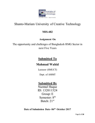 Page 1 of 18
Shanto-Mariam University of Creative Technology
MIS-482
Assignment On
The opportunity and challenges of Bangladesh RMG Sector in
next Five Years
Submitted To
Mahmud Wahid
Lecturer (SMUCT)
Dept. of AMMT
Submitted By
Nazmul Haque
ID: 132011524
Group: E
Semester: 8th
Batch: 21st
Date of Submission Date- 06th
October 2017
 