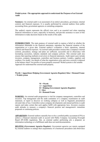 Wahid system –The appropriate approach to understand the Purposes of an External
Audit
Summary: An external audit is an assessment of an entity's procedures, governance, internal
controls and financial exposure. It is usually performed by external auditors from public
accounting firms, government agencies or consulting companies.
The auditor's reports represents the official view, and is an essential tool when reporting
financial information to users, especially in business, and provide assurance to users of this
information to make decisions based on the results of the audit.
INTRODUCTION: The main purpose of external audit to express a belief on whether the
information obtainable in the financial statements, reproduce the financial situation of the
organization at a given date. External auditor’s evaluation a firm's operations, internal
controls and financial exposure. An external audit procedure ensures that a company's internal
controls, procedures, strategy and plans are sufficient, successful and in observance with
lawmaking necessities, industry standards and company policies. This external audit also
ensures that reporting methods avoid errors in financial statements. Audit report users include
investors, company management, controllers and business partners. Lenders, suppliers and
creditors. For model: Are details of what the organization owns and owes correctly evidenced
in the balance sheet? Are profits or losses properly assessed? Wahid systems is the suitable
Approach for understand the external audit purpose,
Worth > Apparitions>Helping (Government Agencies Regulate)>Idea > Demand Frame
= Wahid system
Or
W = Worth
A = Apparitions
H = Helping (Government Agencies Regulate)
I = Idea
D = Demand Frame
WORTHY: An external audit progression is vital for company management, controllers and
investors. Top management and the audit committee of a company examination an audit
statement, or report to discover on working collapses as well as fragments presentation
elevated risks of loss. Controllers notice company developments and mutual performs in audit
reports and make certain that such applies fulfill with appropriate laws. Investors examine
audit attitudes to measure a company's financial position and management's immediate
proposals or continuing policies.
APPARITION: External auditors naturally have to be a certified public accountant (CPA) to
achieve a financial statement audit in accord with Public Company Accounting Oversight
Board (PCAOB) regulations. But, an external auditor performing arts a prepared, an
information technology or a fulfillment audit does not need documentation.
HELPING (Government Agencies Regulate): Government agencies use reports equipped
by external auditors to enlarge their acquaintance of a businesses procedures and observance
 