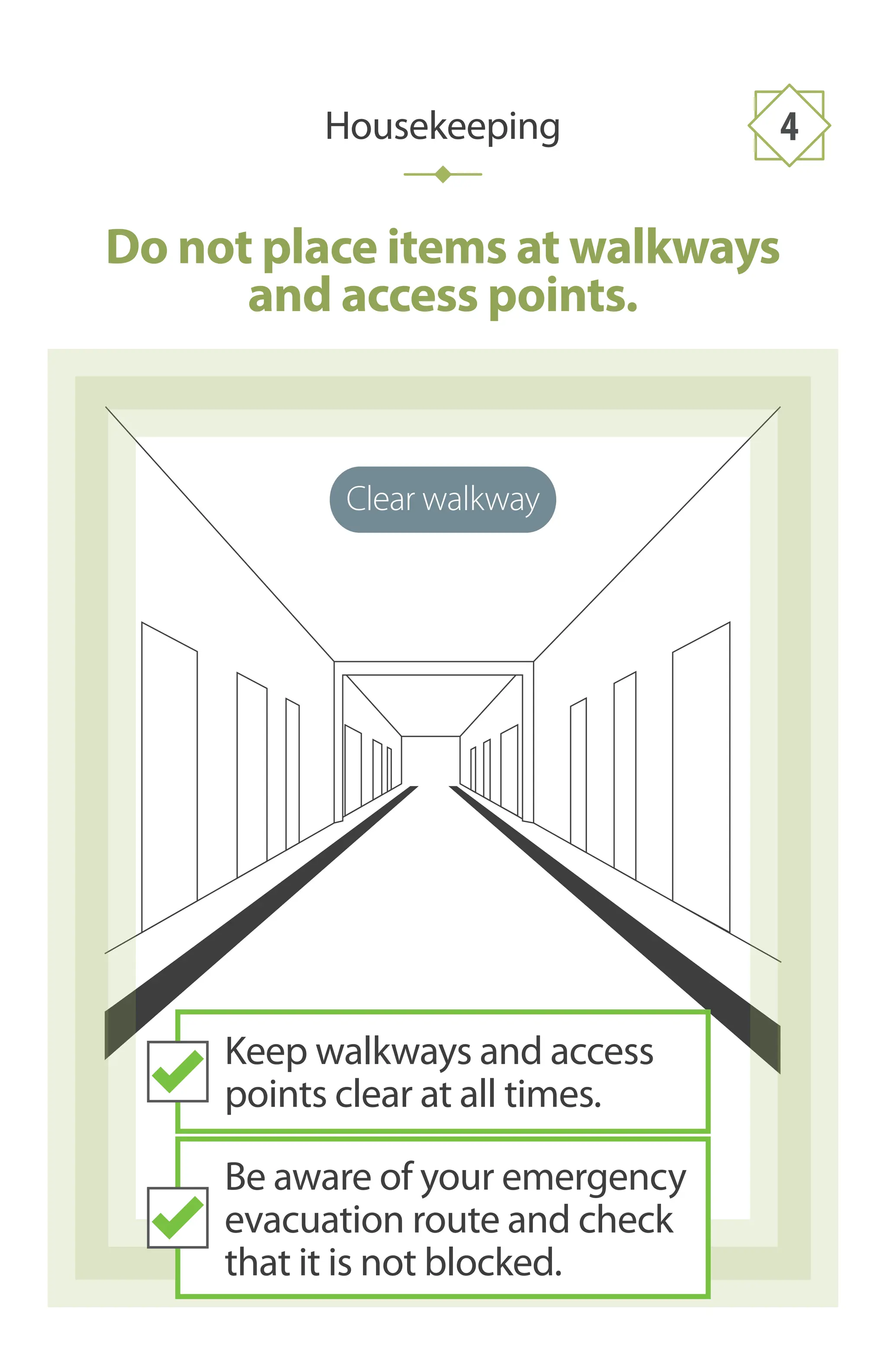 Clear walkway
Do not place items at walkways
and access points.
Housekeeping 4
Keep walkways and access
points clear at all times.
Be aware of your emergency
evacuation route and check
that it is not blocked.
 