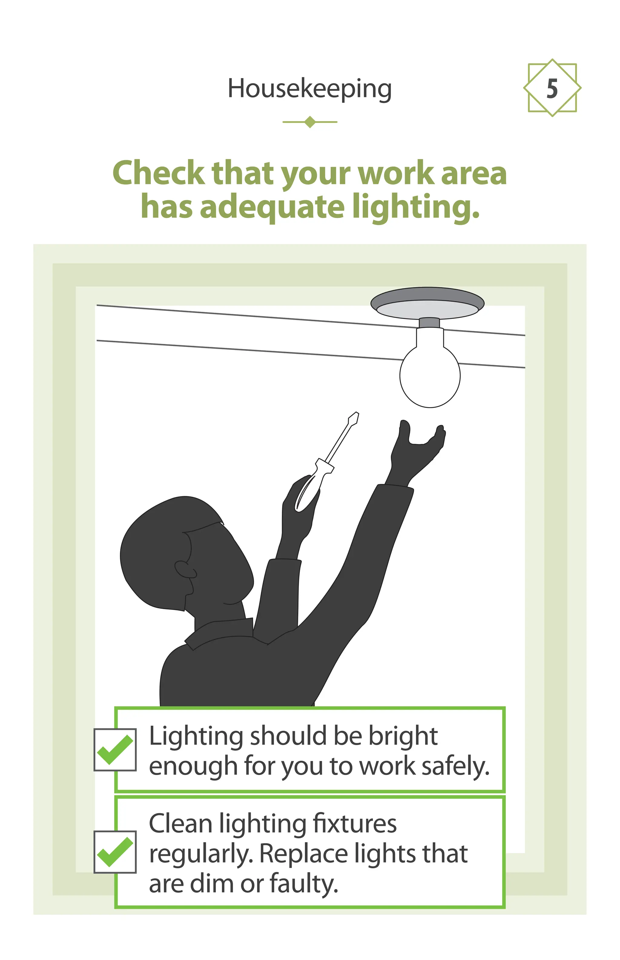 Check that your work area
has adequate lighting.
Housekeeping 5
Lighting should be bright
enough for you to work safely.
Clean lighting fixtures
regularly. Replace lights that
are dim or faulty.
 