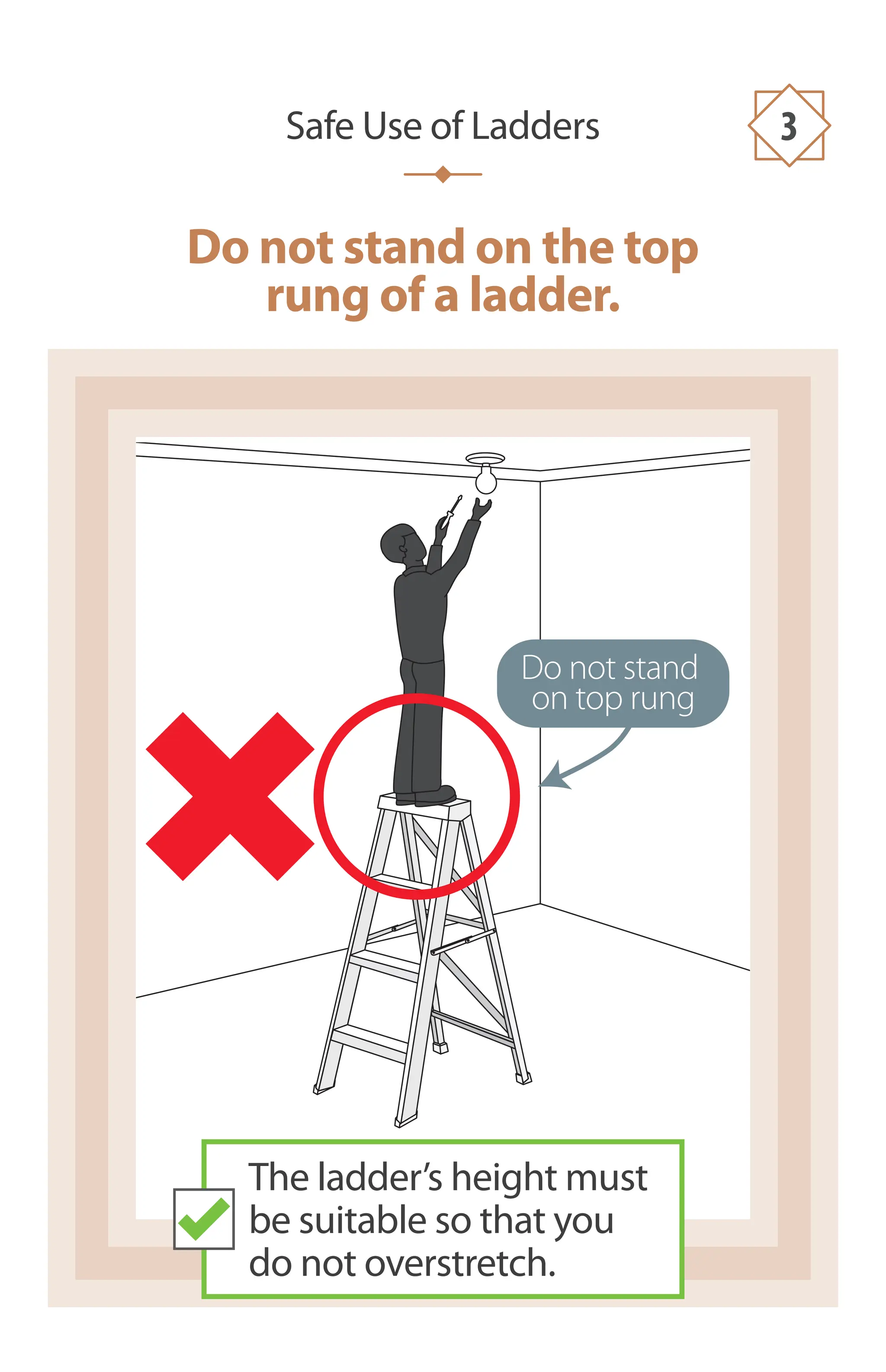 Do not stand on the top
rung of a ladder.
Safe Use of Ladders 3
The ladder’s height must
be suitable so that you
do not overstretch.
Do not stand
on top rung
 