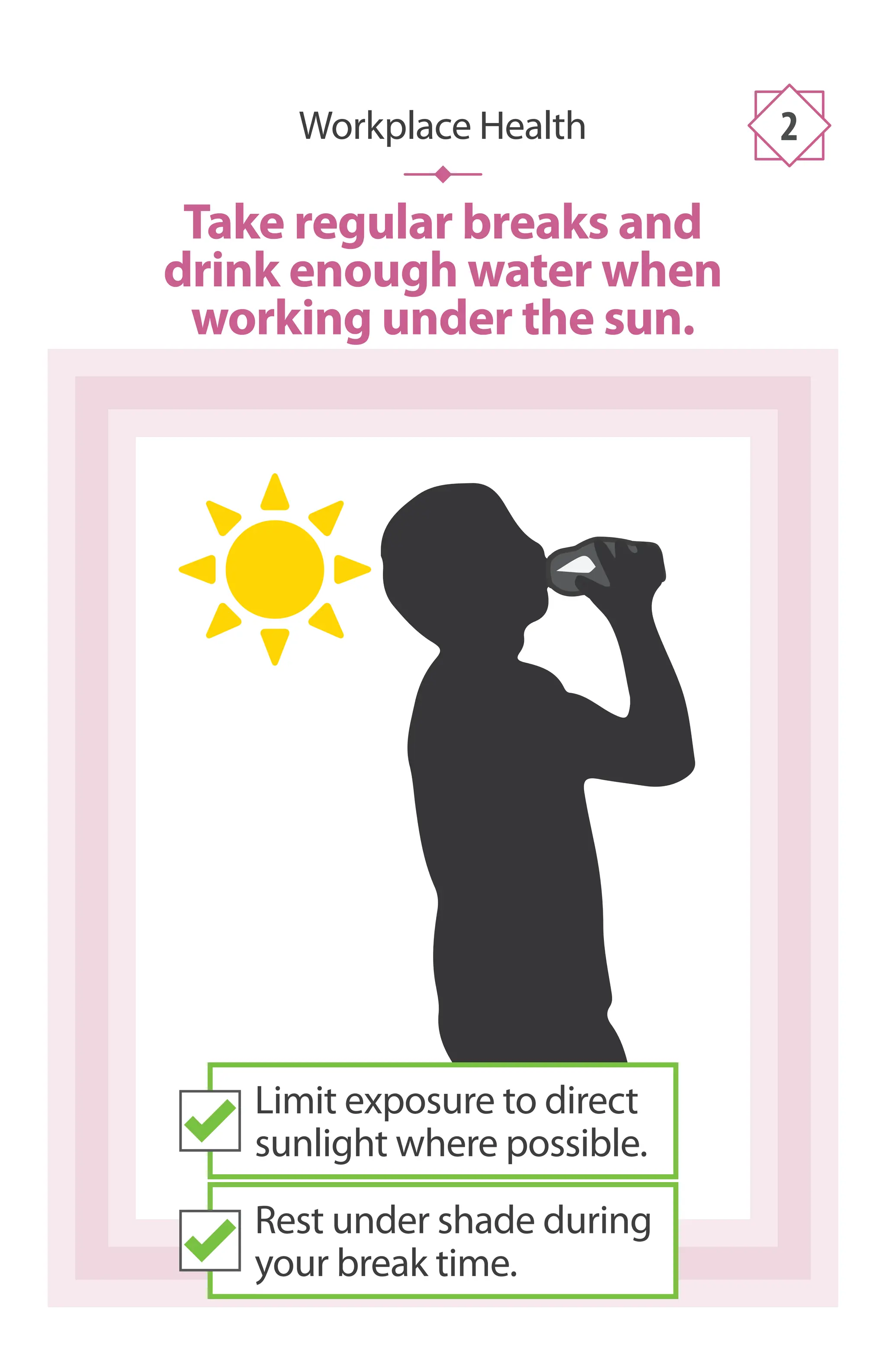 Take regular breaks and
drink enough water when
working under the sun.
Workplace Health 2
Limit exposure to direct
sunlight where possible.
Rest under shade during
your break time.
 