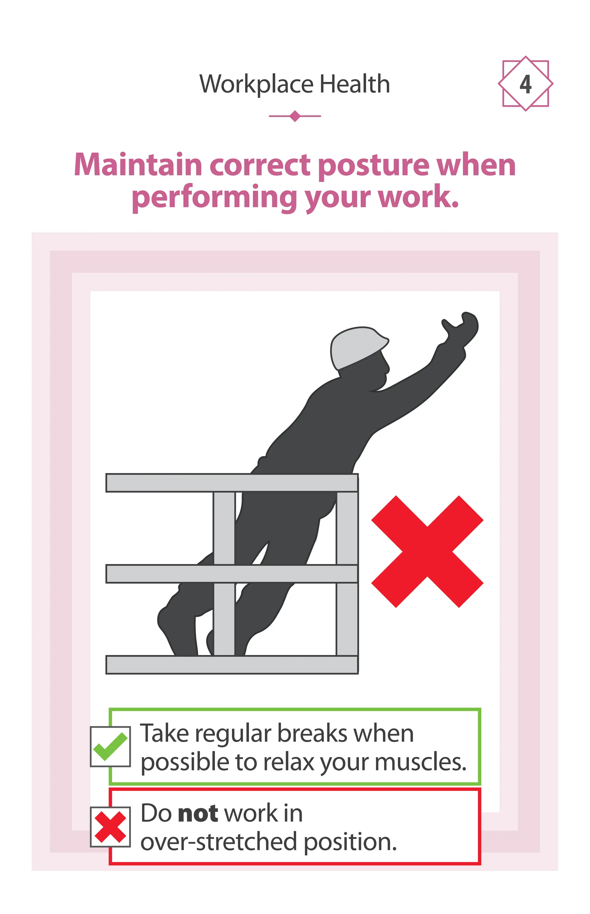 Maintain correct posture when
performing your work.
Workplace Health 4
Take regular breaks when
possible to relax your muscles.
Do not work in
over-stretched position.
 