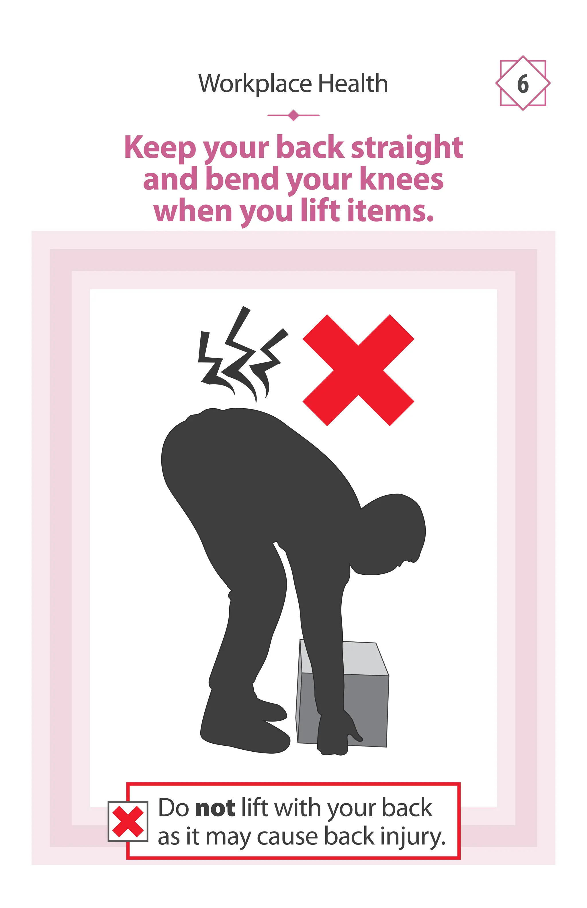 Workplace Health 6
Keep your back straight
and bend your knees
when you lift items.
Do not lift with your back
as it may cause back injury.
 