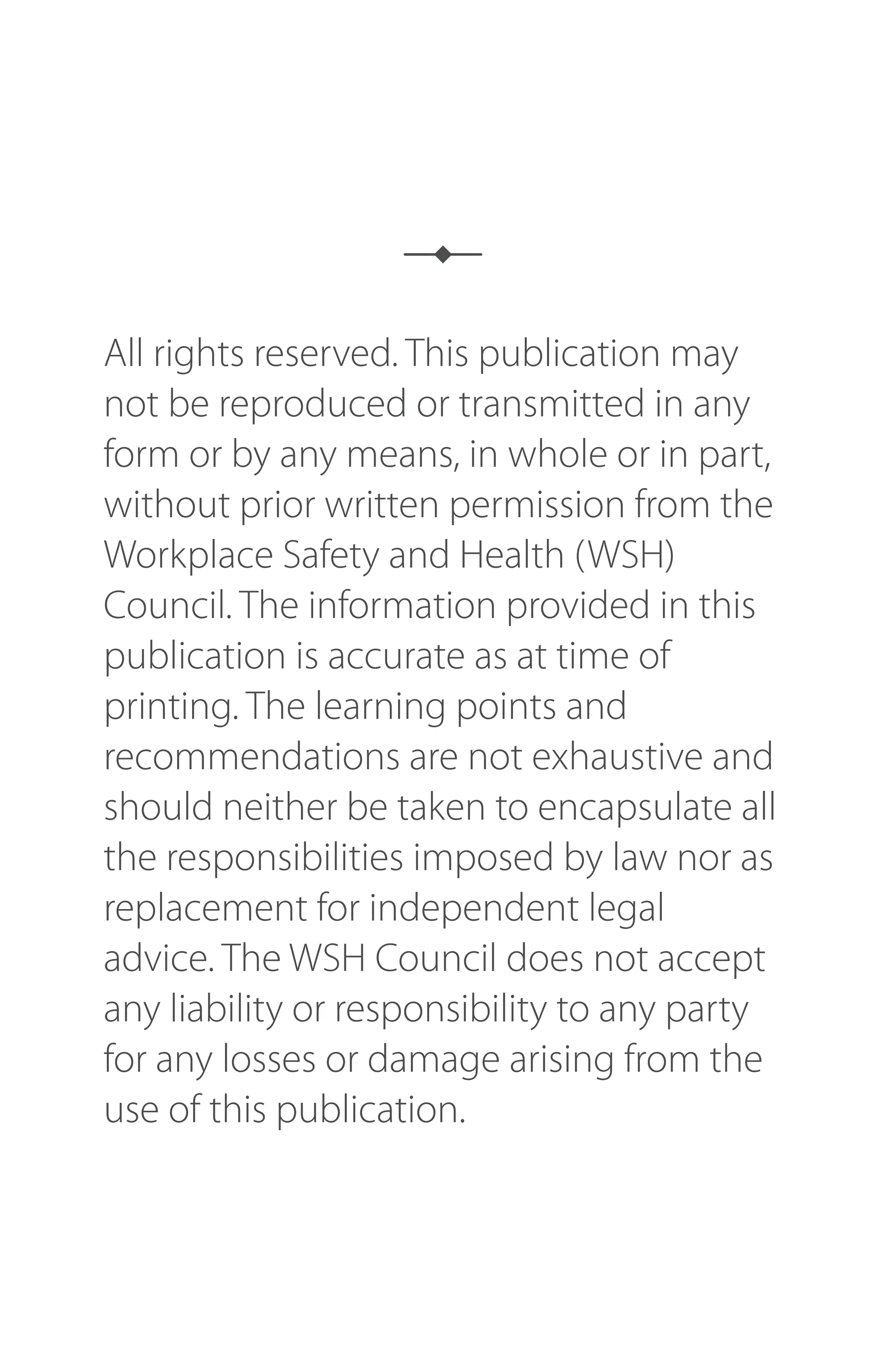 All rights reserved. This publication may
not be reproduced or transmitted in any
form or by any means, in whole or in part,
without prior written permission from the
Workplace Safety and Health (WSH)
Council. The information provided in this
publication is accurate as at time of
printing. The learning points and
recommendations are not exhaustive and
should neither be taken to encapsulate all
the responsibilities imposed by law nor as
replacement for independent legal
advice. The WSH Council does not accept
any liability or responsibility to any party
for any losses or damage arising from the
use of this publication.
 
