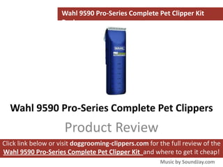 Wahl 9590 Pro-Series Complete Pet Clipper Kit
                    Review




  Wahl 9590 Pro-Series Complete Pet Clippers
                     Product Review
Click link below or visit doggrooming-clippers.com for the full review of the
Wahl 9590 Pro-Series Complete Pet Clipper Kit and where to get it cheap!
                                                       Music by SoundJay.com
 