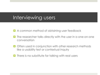 Interviewing users 
¤ A common method of obtaining user feedback 
¤ The researcher talks directly with the user in a one-on-one 
conversation 
¤ Often used in conjunction with other research methods 
like a usability test or contextual inquiry 
¤ There is no substitute for talking with real users 
 