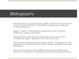 Bibliography 
Morville, Peter & Louis Rosenfeld. (2006). Information Architecture 
for the World Wide Web – Third Edition. Sebastopol, California: 
O’Reilly Media, Inc. 
Nielsen, Jakob. (1993) Usability Engineering. San Francisco, 
California: Morgan Kaufmann. 
Portugal, Steve, (2013) Interviewing Users: How to Uncover 
Compelling Insights. Brooklyn, New York: Rosenfeld. 
Quesenbery, Whitney & Kevin Brooks. (2010). Storytelling for User 
Experiences: Crafting Stories for Better Design. Brooklyn, New York: 
Rosenfeld. 
Schumacher, Robert. Editor (2009). Handbook of Global User 
Research. Amsterdam:, Netherlands: Elsevier/Morgan Kaufmann. 

