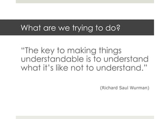 What are we trying to do? 
“The key to making things 
understandable is to understand 
what it’s like not to understand.” 
(Richard Saul Wurman) 
 