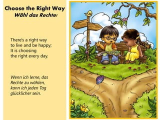 Choose the Right Way
Wähl das Rechte!
There's a right way
to live and be happy;
It is choosing
the right every day.
Wenn ich lerne, das
Rechte zu wählen,
kann ich jeden Tag
glücklicher sein.
 