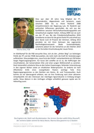 Wahlen in Brasilien 2014 07/10/2014
FRIEDRICH EBERT STIFTUNG BRASILIEN 2
Silva war über 20 Jahre lang Mitglied der PT,
Gemeinderätin, Abgeordnete und Senatorin, sowie
zwischen 2003 bis zu ihrem Rücktritt 2008
Umweltministerin der Regierung Lula. Ihr Rücktritt war
politischen Differenzen geschuldet, die sich aus der
Konfliktlinie zwischen Wirtschaftsentwicklungspolitik und
Umweltschutz ergeben hatten. Anfang 2009 trat sie auch
aus der PT aus. Bei den Präsidentschaftswahlen 2010
kandidierte sie dann für die grüne Partei PV und erhielt aus
dem Stand rund 19 Prozent der Stimmen. Anfang 2013
gründete sie mit ihren Getreuen das sogenannte
Nachhaltigkeitsnetzwerk (Rede Sustentabilidade),
scheiterte jedoch für die Teilnahme an den Wahlen 2014
an der formellen Einschreibung der neuen Partei.
Im Wahlkampf für die PSB versuchte Silva, sich als den „dritten Weg“ zur bisherigen
Politik der PT und der PSDB darzustellen, die nicht mehr die Kraft für Veränderungen
aufbrächten. Silva predigte eine „neue Form der Politik“ und präsentierte ein 250 Seiten
langes Regierungsprogramm. Für kurze Zeit schaffte sie es so, die Hoffnungen der
Unzufriedenen, der konservativen Elite und einer jungen Wählerschaft zu vereinen.
Doch letztendlich scheiterte Silva an den hohen Erwartungen, fehlender Unterstützung
in den eigenen Reihen sowie an inhaltlichen Widersprüchen. So änderte sie nach
öffentlicher Kritik eines evangelikalen Pastors wichtige Teile ihres
Regierungsprogrammes zu den Rechten von Homo-, Bi- und Transsexuellen. Auch
konnte sie nie überzeugend erklären, wie sie ihre Forderung nach einer aktiveren
Umweltpolitik mit den Interessen der mächtigen Agrarindustrie in Einklang bringen
wollte. Silvas Absturz in den Umfragen erfolgte schließlich genauso rapide wie ihr
Höhenflug zuvor.
Das Ergebnis der Wahl nach Bundestaaten: Der ärmere Norden wählt Dilma Rousseff,
der reichere Süden stimmt für Aécio Neves. Marina Silva gewinnt nur 2 Staaten
Marina Silva, PSB
 