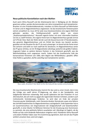 Wahlen in Brasilien 2014 07/10/2014
FRIEDRICH EBERT STIFTUNG BRASILIEN 3
Neue politische Konstellation nach den Wahlen
Auch wenn Dilma Rousseff und die Arbeiterpartei den 2. Wahlgang am 26. Oktober
gewinnen sollten, werden die kommenden vier Jahre innenpolitisch noch komplizierter.
Brasilien ist eine Präsidentialdemokratie, trotzdem ist Dilma Rousseff auf Mehrheiten
im Senat und im Abgeordnetenhaus angewiesen. Da das brasilianische Parteiensystem
extrem zersplittert ist, muss oft für jede neue Gesetzesinitiative eine eigene Mehrheit
gefunden werden, die Politikwissenschaft spricht daher von einem
„Koalitonspräsidentialismus“. Rousseff regierte bisher mit einer informellen Koalition
von bis zu zwölf Parteien, ihre eigene Partei kam im Abgeordnetenhaus gerade einmal
auf 17% der Sitze. Nach der Wahl, bei der auch die Gouverneure der 27 Bundesstaaten,
das gesamte Abgeordnetenhaus und ein Drittel des Senats neu besetzt wurden,
gestaltet sich die Situation für die PT als noch schwieriger. Im Senat hat die Partei einen
Sitz verloren und stellt nur noch zwölf der 81 Senatoren; im Abgeordnetenhaus verlor
die PT ganze 18 Sitze, ist mit 70 Abgeordneten allerdings weiterhin die größte Fraktion.
Insgesamt haben es weitere kleinere Parteien in das Parlament geschafft, was die
Mehrheitsbildung noch ungewisser macht. Zudem hat das brasilianische Volk das
konservativste Parlament seit 1964, dem Beginn der Militärdiktatur, gewählt. Offen
linke Politik zu gestalten, dürfte zukünftig noch komplizierter werden.
Quo vadis, Brasilien? Die Wahl ist für die Zukunft des Landes entscheidend
Die neue brasilianische Machtstruktur kommt für das Land zu einer Unzeit, denn trotz
der Erfolge von zwölf Jahren PT-Regierung, vor allem in der Sozialpolitik, sind
tiefgehende Reformen notwendig. Dies wurde spätestens bei den Protesten im Juni
2013 deutlich, die sich nicht nur gegen die regierenden Parteien richteten, sondern auch
institutionelle Veränderungen forderten. So wird über ein Ende der privaten
Finanzierung der Wahlkämpfe, mehr Elemente direkter Demokratie sowie eine Reform
des Verhältniswahlrechtes im Abgeordnetenhaus nachtgedacht. Ende September hat es
ein Zusammenschluss von Organisationen der Zivilgesellschaft und Gewerkschaften
geschafft, in einer Woche 7,4 Millionen Stimmen für die Einsetzung einer Kommission
zu sammeln, die eine politische Reform ausarbeiten soll. Allerdings ist fraglich, ob die
Politik auf das nicht bindende Referendum eingehen wird. Präsidentin Dilma Rousseff
und andere Politiker haben zwar ihre Zustimmung signalisiert, doch ob sich das Projekt
wirklich umsetzen lässt, wird sich zeigen.
 