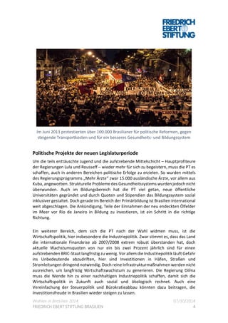 Wahlen in Brasilien 2014 07/10/2014
FRIEDRICH EBERT STIFTUNG BRASILIEN 4
Im Juni 2013 protestierten über 100.000 Brasilianer für politische Reformen, gegen
steigende Transportkosten und für ein besseres Gesundheits- und Bildungssystem
Politische Projekte der neuen Legislaturperiode
Um die teils enttäuschte Jugend und die aufstrebende Mittelschicht – Hauptprofiteure
der Regierungen Lula und Rousseff – wieder mehr für sich zu begeistern, muss die PT es
schaffen, auch in anderen Bereichen politische Erfolge zu erzielen. So wurden mittels
des Regierungsprogramms „Mehr Ärzte“ zwar 15.000 ausländische Ärzte, vor allem aus
Kuba, angeworben. Strukturelle Probleme des Gesundheitssystems wurden jedoch nicht
überwunden. Auch im Bildungsbereich hat die PT viel getan, neue öffentliche
Universitäten gegründet und durch Quoten und Stipendien das Bildungssystem sozial
inklusiver gestaltet. Doch gerade im Bereich der Primärbildung ist Brasilien international
weit abgeschlagen. Die Ankündigung, Teile der Einnahmen der neu endeckten Ölfelder
im Meer vor Rio de Janeiro in Bildung zu investieren, ist ein Schritt in die richtige
Richtung.
Ein weiterer Bereich, dem sich die PT nach der Wahl widmen muss, ist die
Wirtschaftspolitik, hier insbesondere die Industriepolitik. Zwar stimmt es, dass das Land
die internationale Finanzkrise ab 2007/2008 extrem robust überstanden hat, doch
aktuelle Wachstumsquoten von nur ein bis zwei Prozent jährlich sind für einen
aufstrebenden BRIC-Staat langfristig zu wenig. Vor allem die Industriepolitik läuft Gefahr
ins Unbedeutende abzudriften, hier sind Investitionen in Häfen, Straßen und
Stromleitungen dringend notwendig. Doch reine Infrastrukturmaßnahmen werden nicht
ausreichen, um langfristig Wirtschaftswachstum zu generieren. Die Regierung Dilma
muss die Wende hin zu einer nachhaltigen Industriepolitik schaffen, damit sich die
Wirtschaftspolitik in Zukunft auch sozial und ökologisch rechnet. Auch eine
Vereinfachung der Steuerpolitik und Bürokratieabbau könnten dazu beitragen, die
Investitionsfreude in Brasilien wieder steigen zu lassen.
 
