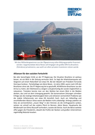Wahlen in Brasilien 2014 07/10/2014
FRIEDRICH EBERT STIFTUNG BRASILIEN 5
Mit den Milliardengewinnen aus der Ölgewinnung sollen Bildungsprojekte finanziert
werden. Gegenkandidat Aécio Neves will hingegen die größte Ölfirma Brasiliens
(Petrobras) privatisieren, was wohl vor allem privaten Investoren nützen würde
Allianzen für den sozialen Fortschritt
Bei aller berechtigter Kritik an der PT-Regierung: Die Situation Brasiliens ist weitaus
besser, als ein Blick in die Zeitung vermuten lässt. So liegt die Arbeitslosenquote seit
längerem auf einem Rekordtief von etwa 5%. Bei der Abwahl von Präsident Fernando
Henrique Cardoso - Parteikollege von Aécio Neves - im Jahre 2002, waren noch 12% der
Brasilianer ohne Job. Die PT-Regierung hat es geschafft, 40 Millionen Brasilianer aus der
Armut zu holen, den Wohlstand zu steigern und gleichzeitig die soziale Ungleichheit zu
reduzieren. Trotzdem konnte man vor den Wahlen bei einem Blick in die Medien
denken, das Land sei dem Untergang geweiht. Die konservativen Zeitungen schreiben
Erfolge wie die niedrige Arbeitslosigkeit klein und stilisieren vermeintlich Probleme wie
die stabile Inflationsrate von etwa 6% künstlich hoch. Auch am Höhenflug und
anschließenden Absturz Silvas waren die Medien nicht unbeteiligt. Anfangs jubelten sie
Silva als vermeintlichen „neuen Weg“ in den Himmel; als die Umfragewerte sanken,
setzten sie schnell auf das andere Pferd im Rennen, Aécio Neves. Hauptsache die
Wiederwahl von Dilma Rousseff verhindern, lautete die Devise. Auch die Börse wettete
offen gegen die Präsidentin, obwohl die Profite der Banken und großen Unternehmen
regelmäßig Rekorde knacken.
 