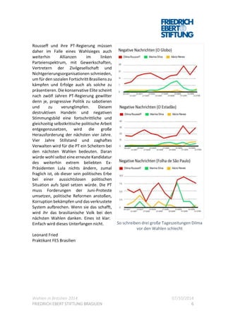 Wahlen in Brasilien 2014 07/10/2014
FRIEDRICH EBERT STIFTUNG BRASILIEN 6
Rousseff und ihre PT-Regierung müssen
daher im Falle eines Wahlsieges auch
weiterhin Allianzen im linken
Parteienspektrum, mit Gewerkschaften,
Vertretern der Zivilgesellschaft und
Nichtgerierungsorganisationen schmieden,
um für den sozialen Fortschritt Brasiliens zu
kämpfen und Erfolge auch als solche zu
präsentieren. Die konservative Elite scheint
nach zwölf Jahren PT-Regierung gewillter
denn je, progressive Politik zu sabotieren
und zu verunglimpfen. Diesem
destruktiven Handeln und negativen
Stimmungsbild eine fortschrittliche und
gleichzeitig selbstkritische politische Arbeit
entgegenzusetzen, wird die große
Herausforderung der nächsten vier Jahre.
Vier Jahre Stillstand und zaghaftes
Verwalten wird für die PT ein Scheitern bei
den nächsten Wahlen bedeuten. Daran
würde wohl selbst eine erneute Kandidatur
des weiterhin extrem beliebten Ex-
Präsidenten Lula nichts ändern, zumal
fraglich ist, ob dieser sein politisches Erbe
bei einer aussichtslosen politischen
Situation aufs Spiel setzen würde. Die PT
muss Forderungen der Juni-Proteste
umsetzen, politische Reformen anstoßen,
Korruption bekämpfen und das verkrustete
System aufbrechen. Wenn sie das schafft,
wird ihr das brasilianische Volk bei den
nächsten Wahlen danken. Eines ist klar:
Einfach wird dieses Unterfangen nicht.
Leonard Fried
Praktikant FES Brasilien
So schreiben drei große Tageszeitungen Dilma
vor den Wahlen schlecht
 