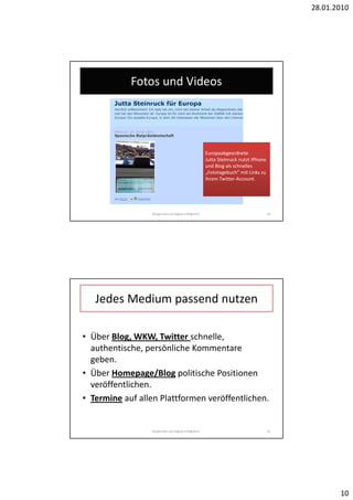 28.01.2010




            Fotos und Videos




                                                      Europaabgeordnete
                                                      Jutta Steinruck nutzt IPhone
                                                      und Blog als schnelles
                                                      „Fototagebuch“ mit Links zu
                                                      ihrem Twitter-Account.




                 Bürgernah und digital erfolgreich.                                  20




   Jedes Medium passend nutzen

• Über Blog, WKW, Twitter schnelle,
  authentische, persönliche Kommentare
  geben.
• Über Homepage/Blog politische Positionen
  veröffentlichen.
• Termine auf allen Plattformen veröffentlichen.


                 Bürgernah und digital erfolgreich.                                  21




                                                                                                 10
 