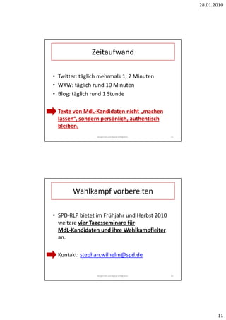 28.01.2010




               Zeitaufwand

• Twitter: täglich mehrmals 1, 2 Minuten
• WKW: täglich rund 10 Minuten
• Blog: täglich rund 1 Stunde

• Texte von MdL-Kandidaten nicht „machen
  lassen“, sondern persönlich, authentisch
  bleiben.
                 Bürgernah und digital erfolgreich.   22




       Wahlkampf vorbereiten

• SPD-RLP bietet im Frühjahr und Herbst 2010
  weitere vier Tagesseminare für
  MdL-Kandidaten und ihre Wahlkampfleiter
  an.

• Kontakt: stephan.wilhelm@spd.de


                 Bürgernah und digital erfolgreich.   23




                                                                  11
 