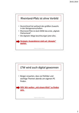 28.01.2010




  Rheinland-Pfalz ist ohne Vorbild

• Deutschland hat weltweit den größten Zuwachs
  in den Netzgemeinschaften.
• Rheinland-Pfalz ist dank WKW das erste „digitale
  Flächenland“.
• Die digitalen Wege beschleunigen jetzt alles.

• Strategie: Ausprobieren statt auf „Rezepte“
  warten.

                   Bürgernah und digital erfolgreich.   4




  LTW wird auch digital gewonnen

• Bürger erwarten, dass sie Politiker und
  wichtige Themen abends am eigenen PC
  finden.

• SPD: Wir wollen „mit einem Klick“ zu finden
  sein.


                   Bürgernah und digital erfolgreich.   5




                                                                    2
 