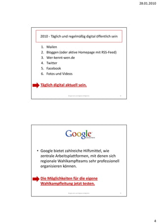 28.01.2010




  2010 - Täglich und regelmäßig digital öffentlich sein

  1.   Mailen
  2.   Bloggen (oder aktive Homepage mit RSS-Feed)
  3.   Wer-kennt-wen.de
  4.   Twitter
  5.   Facebook
  6.   Fotos und Videos


• Täglich digital aktuell sein.

                     Bürgernah und digital erfolgreich.   8




• Google bietet zahlreiche Hilfsmittel, wie
  zentrale Arbeitsplattformen, mit denen sich
  regionale Wahlkampfteams sehr professionell
  organisieren können.

• Die Möglichkeiten für die eigene
  Wahlkampfleitung jetzt testen.

                     Bürgernah und digital erfolgreich.   9




                                                                      4
 
