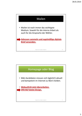 28.01.2010




                     Mailen

• Mailen ist noch immer das wichtigste
  Medium. Sowohl für die interne Arbeit als
  auch für die Ansprache der Wähler.

• Adressen sammeln und regelmäßige digitale
  Brief versenden.


                 Bürgernah und digital erfolgreich.   10




         Homepage oder Blog

• MdL-Kandidaten müssen sich täglich(!) aktuell
  und kompetent im Internet zu Wort melden.

• Webauftritt jetzt überarbeiten.
  SPD-RLP bietet Design.



                 Bürgernah und digital erfolgreich.   11




                                                                   5
 