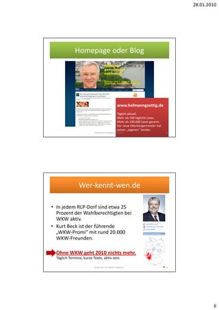 28.01.2010




             Homepage oder Blog




                                                   www.hofmanngoettig.de
                                                   Täglich aktuell.
                                                   Mehr als 500 tägliche Leser.
                                                   Mehr als 100.000 Leser gesamt.
                                                   Der neue Oberbürgermeister hat
                                                   seinen „eigenen“ Sender.
                          Bürgernah und digital erfolgreich.                        12




                Wer-kennt-wen.de

• In jedem RLP-Dorf sind etwa 25
  Prozent der Wahlberechtigten bei
  WKW aktiv.
• Kurt Beck ist der führende
  „WKW-Promi“ mit rund 20.000
  WKW-Freunden.

• Ohne WKW geht 2010 nichts mehr.
  Täglich Termine, kurze Texte, aktiv sein.

                          Bürgernah und digital erfolgreich.                        13




                                                                                                 6
 