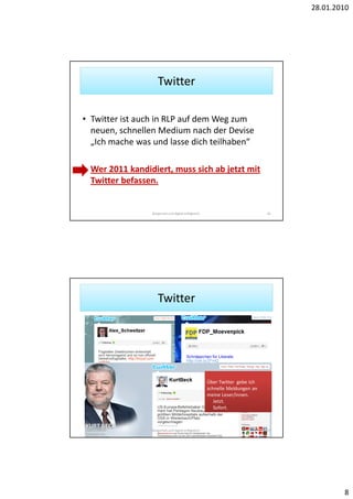 28.01.2010




                    Twitter

• Twitter ist auch in RLP auf dem Weg zum
  neuen, schnellen Medium nach der Devise
  „Ich mache was und lasse dich teilhaben“

• Wer 2011 kandidiert, muss sich ab jetzt mit
  Twitter befassen.


                 Bürgernah und digital erfolgreich.                           16




                    Twitter




                                                      Über Twitter gebe ich
                                                      schnelle Meldungen an
                                                      meine Leser/innen.
                                                         Jetzt.
                                                         Sofort.



                 Bürgernah und digital erfolgreich.                           17




                                                                                           8
 